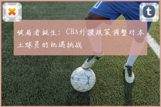 破局者诞生：CBA外援政策调整对本土球员的机遇挑战