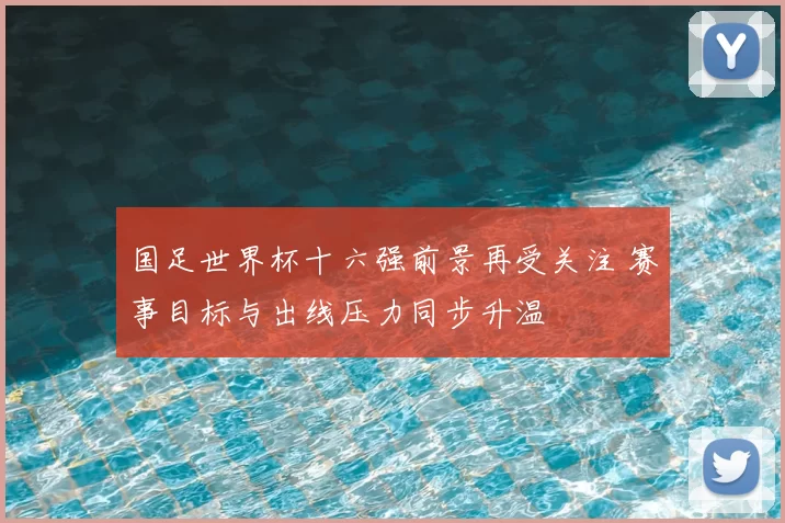 国足世界杯十六强前景再受关注 赛事目标与出线压力同步升温