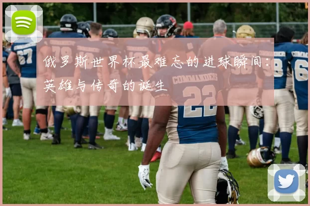 俄罗斯世界杯最难忘的进球瞬间：英雄与传奇的诞生