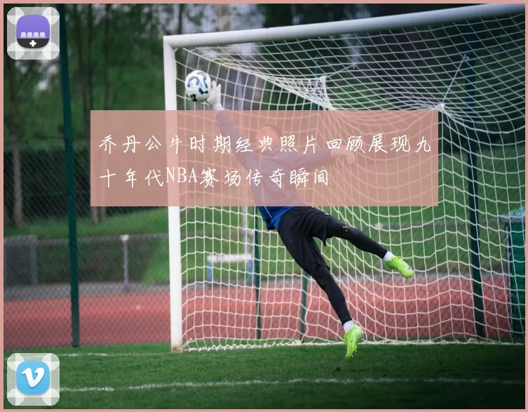 乔丹公牛时期经典照片回顾展现九十年代NBA赛场传奇瞬间