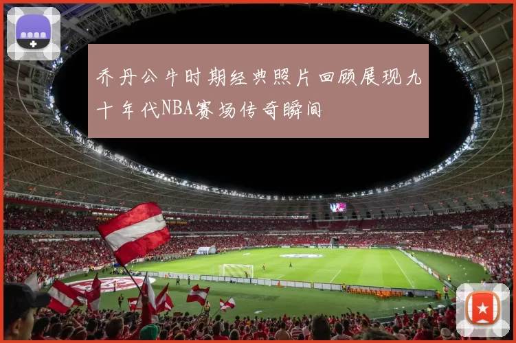 乔丹公牛时期经典照片回顾展现九十年代NBA赛场传奇瞬间