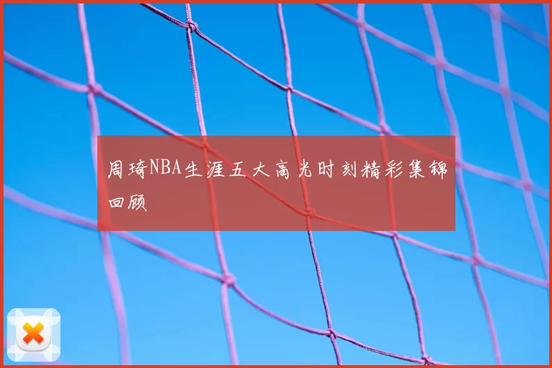 周琦NBA生涯五大高光时刻精彩集锦回顾
