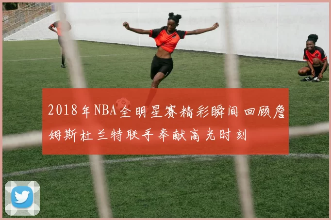2018年NBA全明星赛精彩瞬间回顾詹姆斯杜兰特联手奉献高光时刻