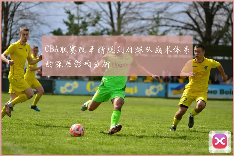 CBA联赛改革新规则对球队战术体系的深层影响分析