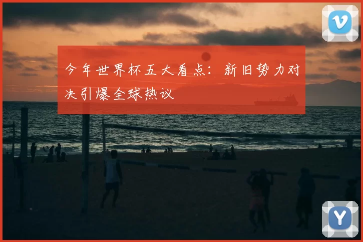 今年世界杯五大看点：新旧势力对决引爆全球热议