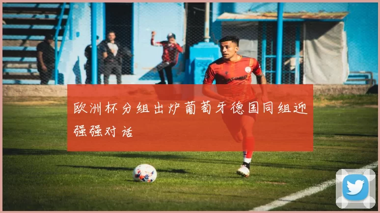 欧洲杯分组出炉葡萄牙德国同组迎强强对话