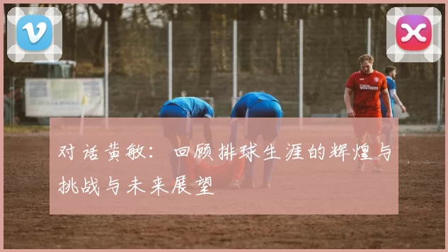 对话黄敏：回顾排球生涯的辉煌与挑战与未来展望