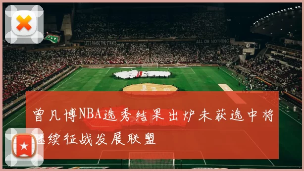 曾凡博NBA选秀结果出炉未获选中将继续征战发展联盟