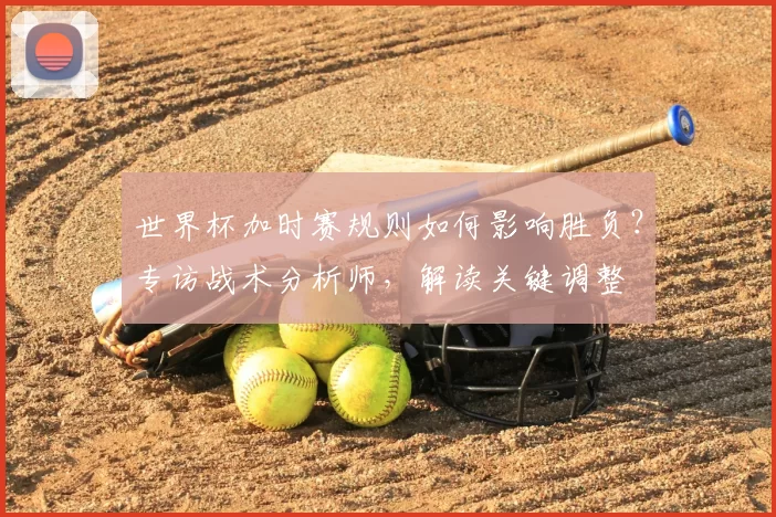 世界杯加时赛规则如何影响胜负？专访战术分析师，解读关键调整