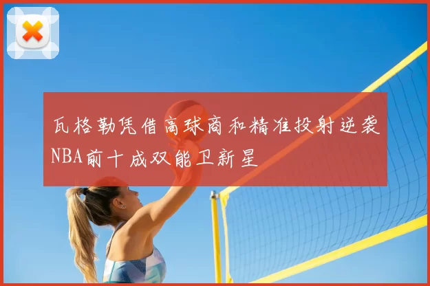 瓦格勒凭借高球商和精准投射逆袭NBA前十成双能卫新星