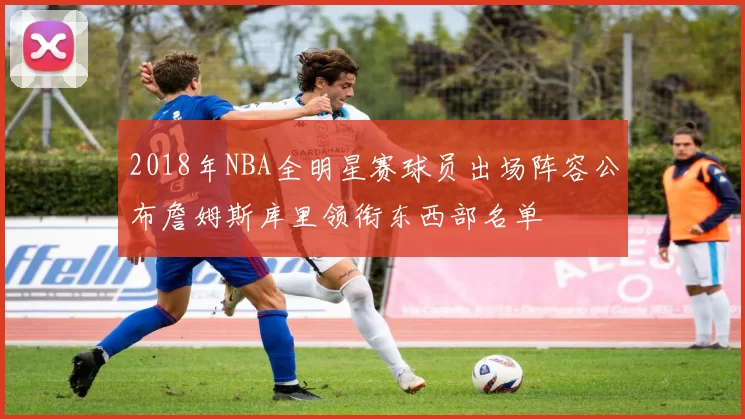 2018年NBA全明星赛球员出场阵容公布詹姆斯库里领衔东西部名单