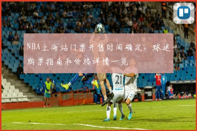 NBA上海站门票开售时间确定，球迷购票指南和价格详情一览