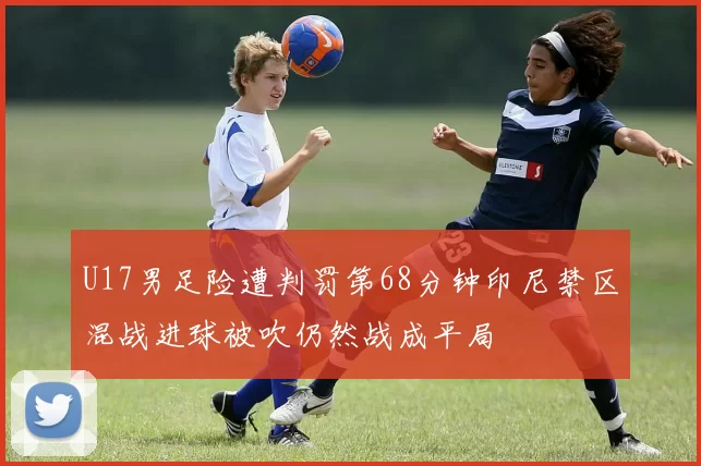 U17男足险遭判罚第68分钟印尼禁区混战进球被吹仍然战成平局