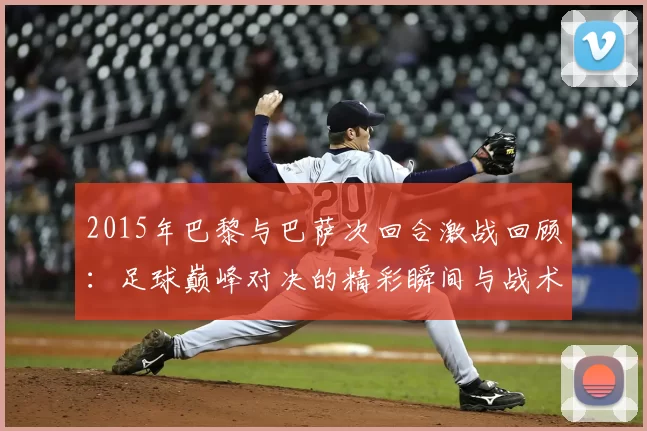 2015年巴黎与巴萨次回合激战回顾：足球巅峰对决的精彩瞬间与战术分析