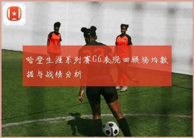 哈登生涯系列赛G6表现回顾场均数据与战绩分析