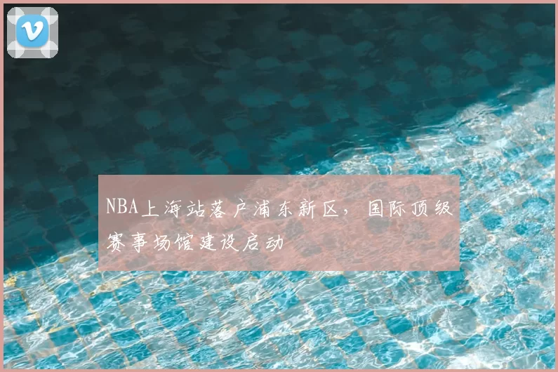 NBA上海站落户浦东新区，国际顶级赛事场馆建设启动