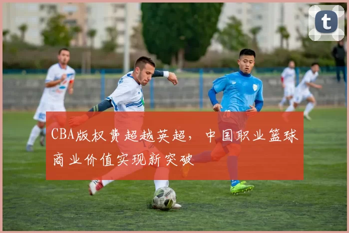CBA版权费超越英超，中国职业篮球商业价值实现新突破