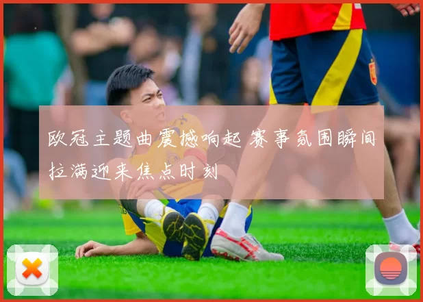欧冠主题曲震撼响起 赛事氛围瞬间拉满迎来焦点时刻