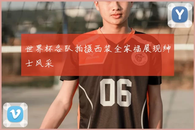 世界杯各队拍摄西装全家福展现绅士风采
