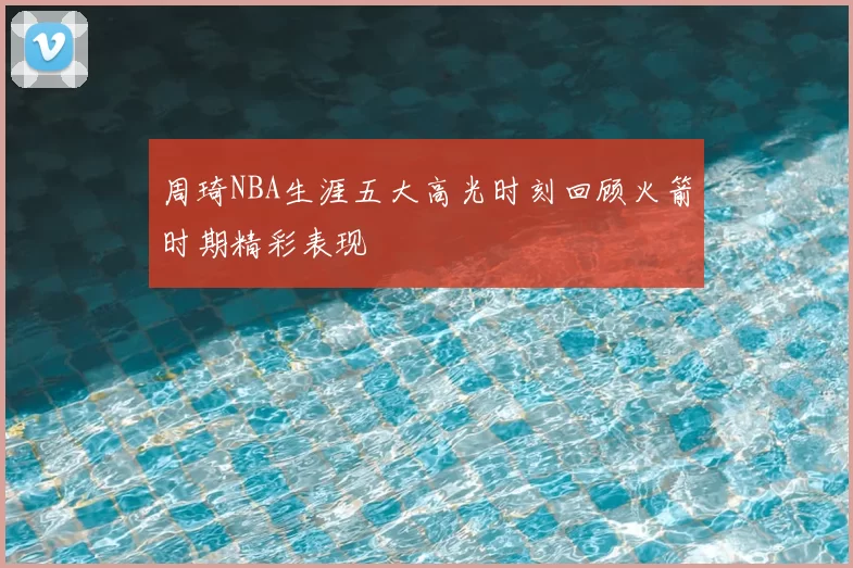周琦NBA生涯五大高光时刻回顾火箭时期精彩表现