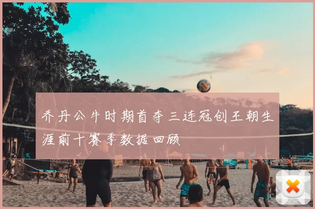 乔丹公牛时期首夺三连冠创王朝生涯前十赛季数据回顾