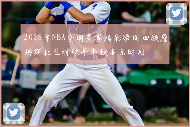 2018年NBA全明星赛精彩瞬间回顾詹姆斯杜兰特联手奉献高光时刻