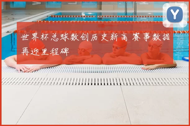 世界杯总球数创历史新高 赛事数据再迎里程碑