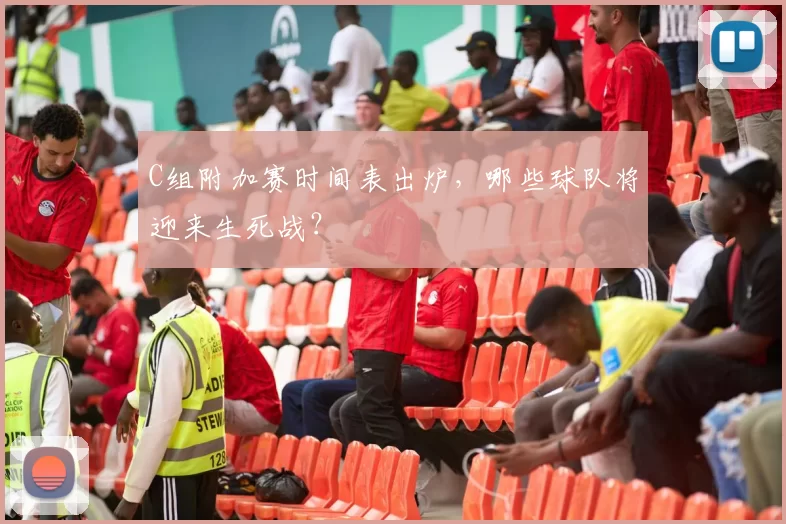 C组附加赛时间表出炉，哪些球队将迎来生死战？
