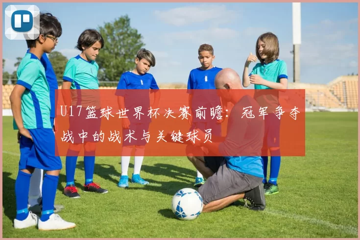 U17篮球世界杯决赛前瞻：冠军争夺战中的战术与关键球员