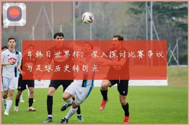 年韩日世界杯：深入探讨比赛争议与足球历史转折点