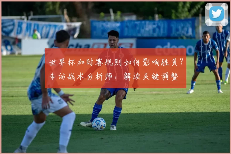 世界杯加时赛规则如何影响胜负？专访战术分析师，解读关键调整