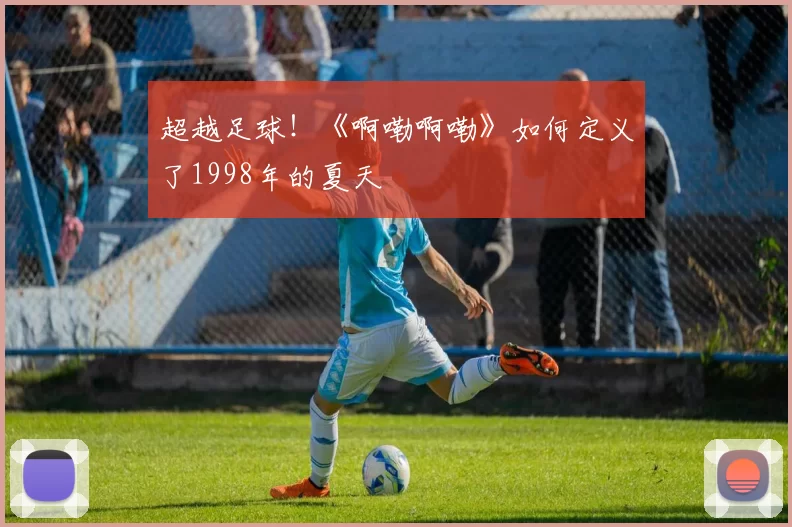 超越足球！《啊嘞啊嘞》如何定义了1998年的夏天
