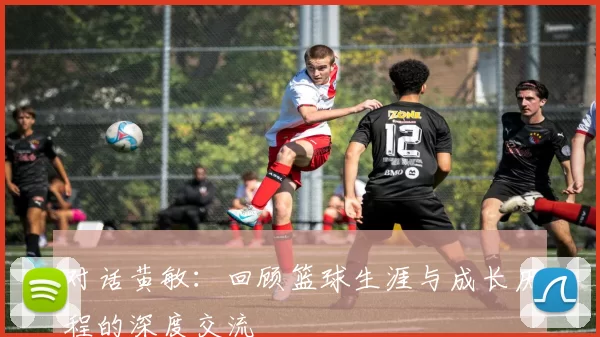 对话黄敏：回顾篮球生涯与成长历程的深度交流