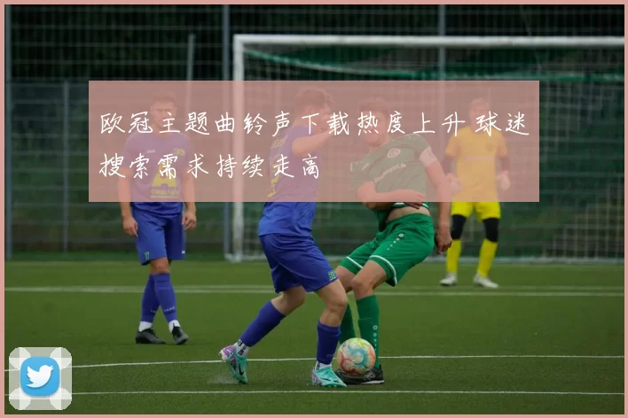 欧冠主题曲铃声下载热度上升 球迷搜索需求持续走高