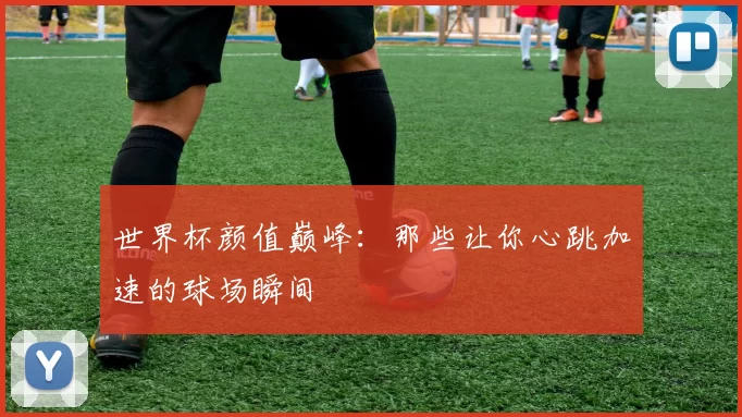 世界杯颜值巅峰:那些让你心跳加速的球场瞬间