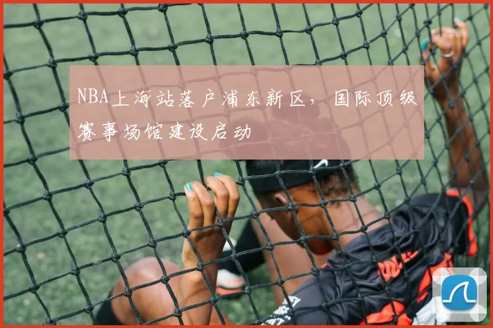 NBA上海站落户浦东新区，国际顶级赛事场馆建设启动
