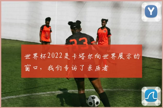 世界杯2022是卡塔尔向世界展示的窗口，我们专访了亲历者