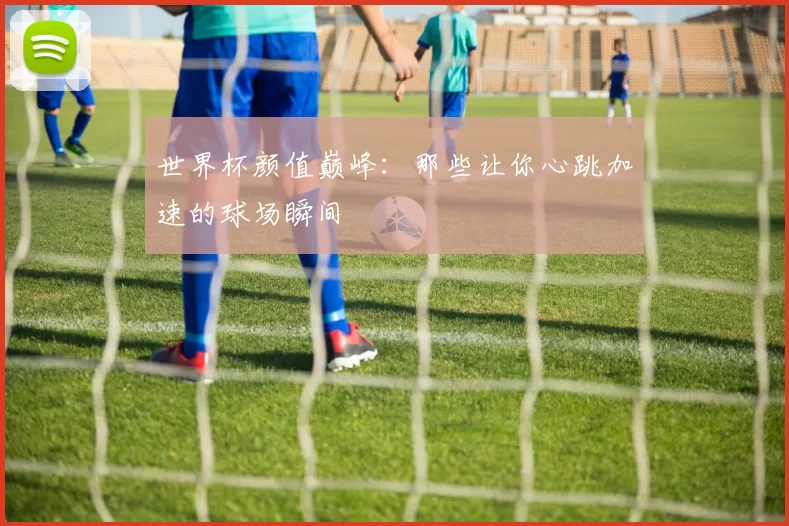 世界杯颜值巅峰:那些让你心跳加速的球场瞬间