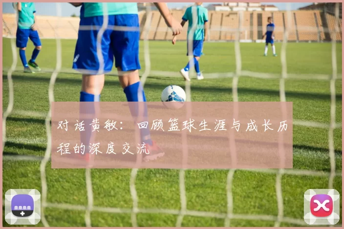 对话黄敏：回顾篮球生涯与成长历程的深度交流