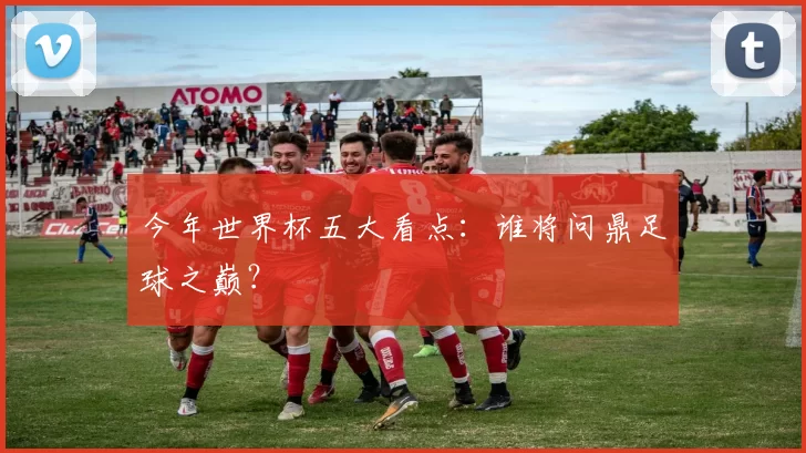 今年世界杯五大看点：谁将问鼎足球之巅？