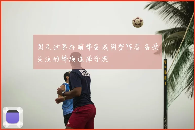 国足世界杯前锋备战调整阵容 备受关注的锋线选择浮现