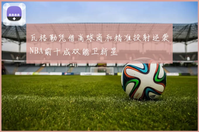 瓦格勒凭借高球商和精准投射逆袭NBA前十成双能卫新星