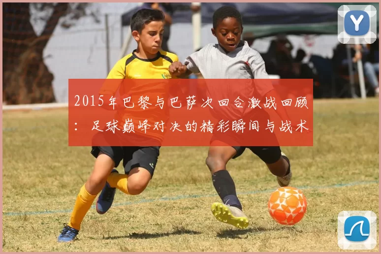 2015年巴黎与巴萨次回合激战回顾：足球巅峰对决的精彩瞬间与战术分析
