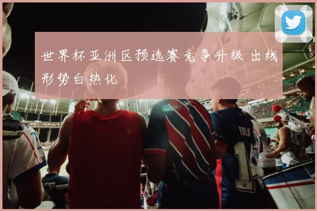 世界杯亚洲区预选赛竞争升级 出线形势白热化