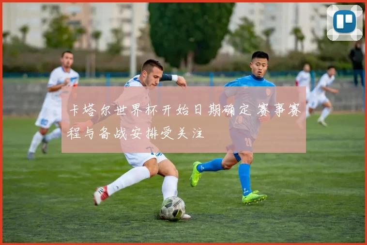 卡塔尔世界杯开始日期确定 赛事赛程与备战安排受关注